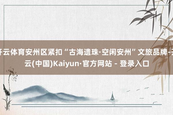 开云体育安州区紧扣“古海遗珠·空闲安州”文旅品牌-开云(中国)Kaiyun·官方网站 - 登录入口