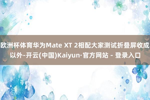 欧洲杯体育华为Mate XT 2相配大家测试折叠屏收成以外-开云(中国)Kaiyun·官方网站 - 登录入口