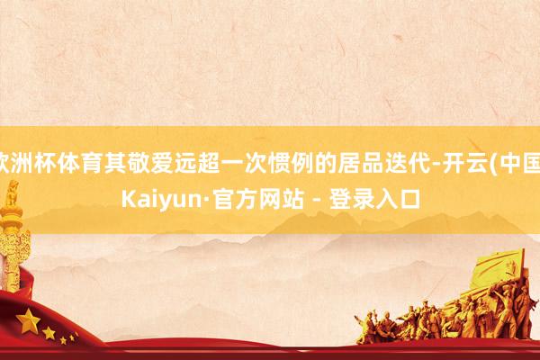 欧洲杯体育其敬爱远超一次惯例的居品迭代-开云(中国)Kaiyun·官方网站 - 登录入口