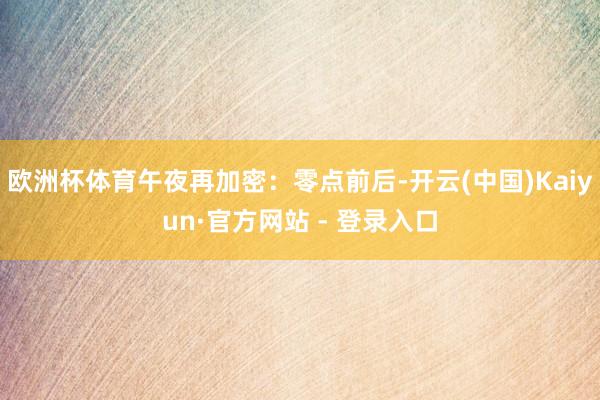 欧洲杯体育午夜再加密：零点前后-开云(中国)Kaiyun·官方网站 - 登录入口