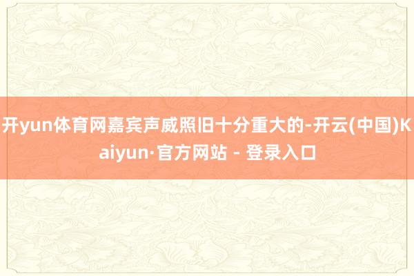 开yun体育网嘉宾声威照旧十分重大的-开云(中国)Kaiyun·官方网站 - 登录入口