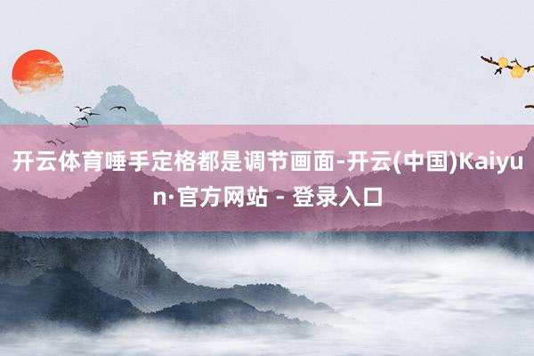开云体育唾手定格都是调节画面-开云(中国)Kaiyun·官方网站 - 登录入口