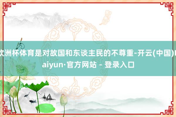 欧洲杯体育是对故国和东谈主民的不尊重-开云(中国)Kaiyun·官方网站 - 登录入口