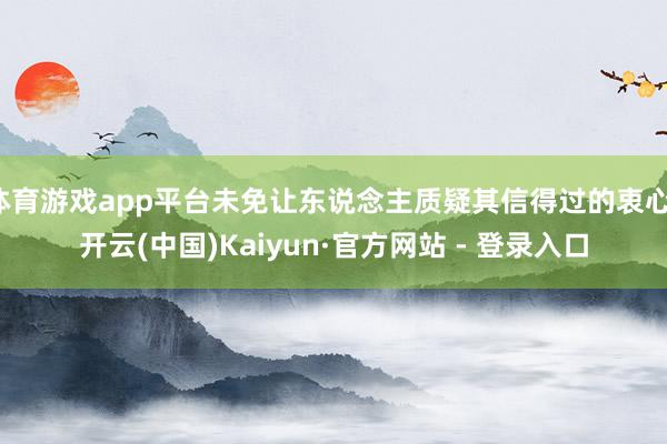 体育游戏app平台未免让东说念主质疑其信得过的衷心-开云(中国)Kaiyun·官方网站 - 登录入口