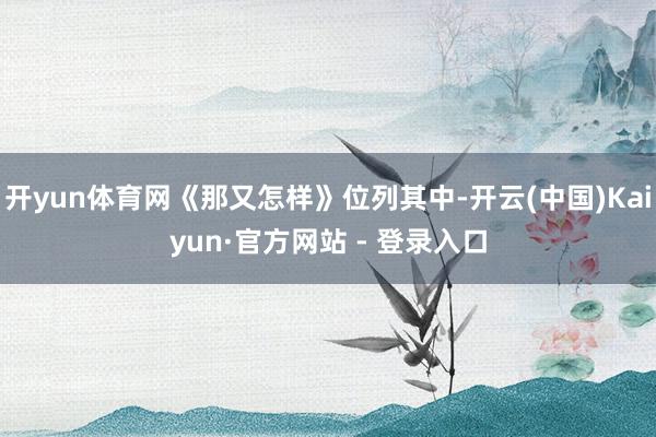 开yun体育网《那又怎样》位列其中-开云(中国)Kaiyun·官方网站 - 登录入口