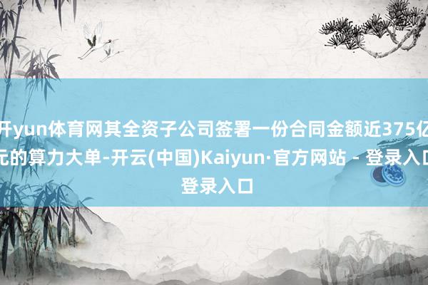 开yun体育网其全资子公司签署一份合同金额近375亿元的算力大单-开云(中国)Kaiyun·官方网站 - 登录入口