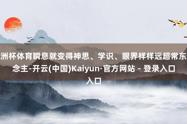 欧洲杯体育瞬息就变得神思、学识、眼界样样远超常东说念主-开云(中国)Kaiyun·官方网站 - 登录入口