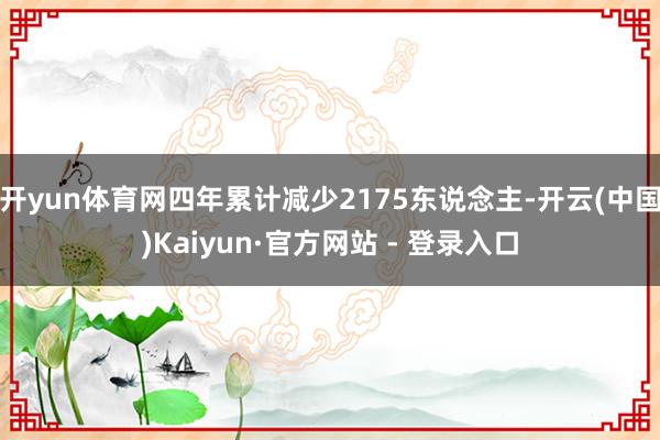 开yun体育网四年累计减少2175东说念主-开云(中国)Kaiyun·官方网站 - 登录入口