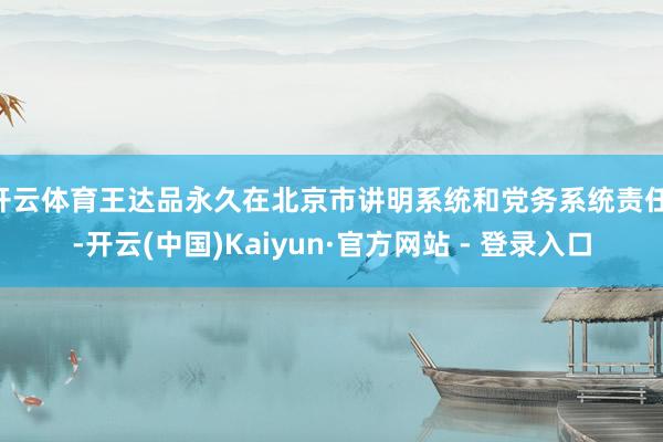 开云体育王达品永久在北京市讲明系统和党务系统责任 -开云(中国)Kaiyun·官方网站 - 登录入口