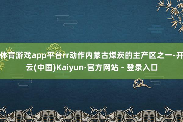 体育游戏app平台rr动作内蒙古煤炭的主产区之一-开云(中国)Kaiyun·官方网站 - 登录入口