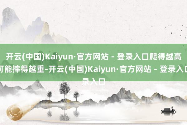 开云(中国)Kaiyun·官方网站 - 登录入口爬得越高可能摔得越重-开云(中国)Kaiyun·官方网站 - 登录入口